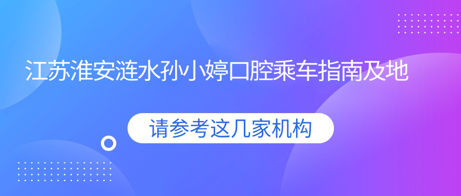 江蘇淮安漣水孫小婷口腔乘車(chē)指南及地址分享，高性?xún)r(jià)比好口碑口腔醫院推薦
