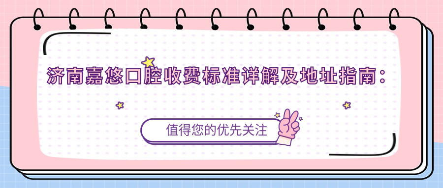濟南嘉悠口腔收費標準詳解及地址指南：一站式獲取最新價(jià)格表