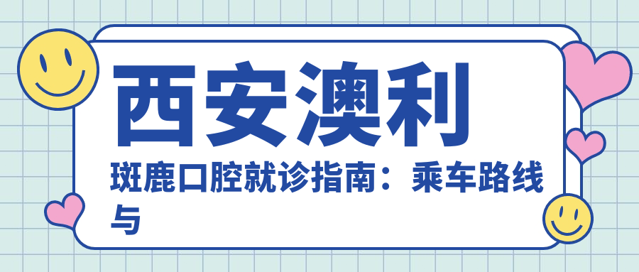 西安澳利斑鹿口腔就診指南：乘車(chē)路線(xiàn)與詳細地址全解析