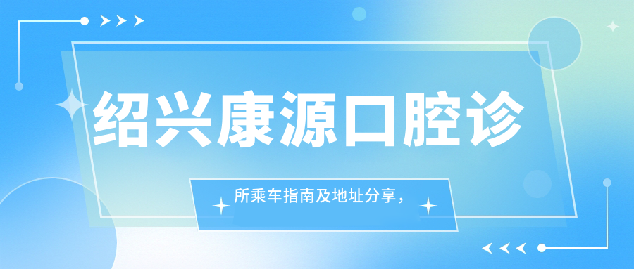 紹興康源口腔診所乘車指南及地址分享，高性價比好口碑值得信賴
