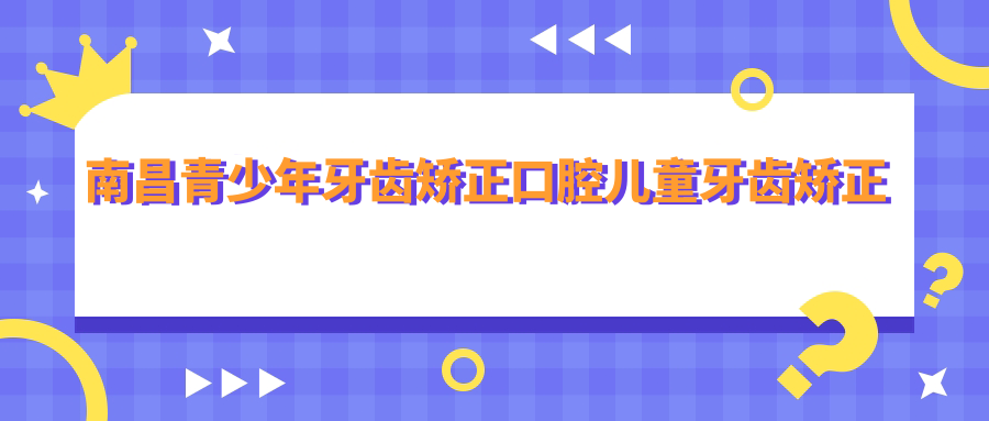 南昌青少年牙齒矯正口腔兒童牙齒矯正建議