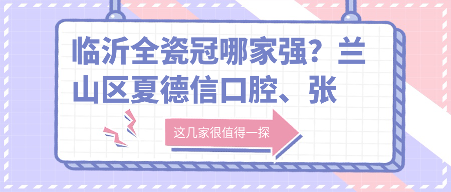 臨沂全瓷冠哪家強(qiáng)？蘭山區(qū)夏德信口腔、張波口腔診所、華東口腔價(jià)格透明大對(duì)比，美牙必看！