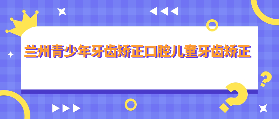 蘭州青少年牙齒矯正口腔兒童牙齒矯正推薦