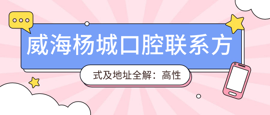 威海楊城口腔聯(lián)系方式及地址全解：高性價比與好口碑的口腔診療選擇