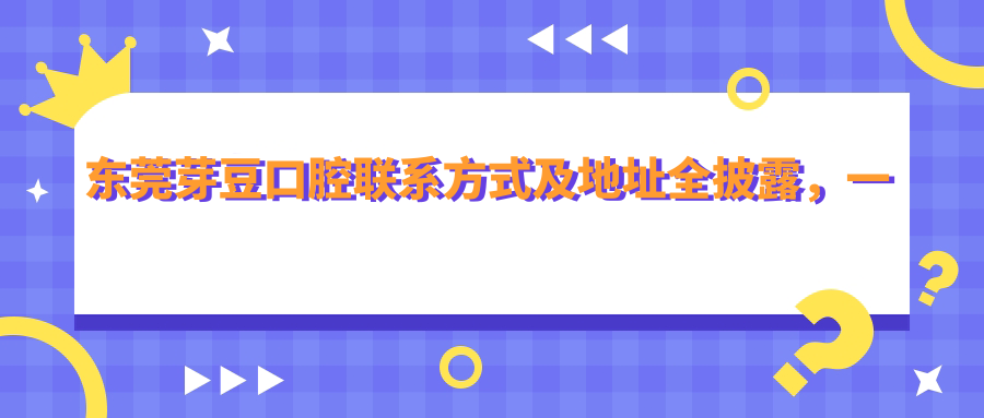 東莞芽豆口腔聯(lián)系方式及地址全披露，一站式獲取最新價(jià)格表