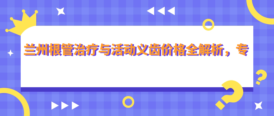 蘭州根管治療與活動義齒價格全解析，專業(yè)牙周護(hù)理推薦不可錯過