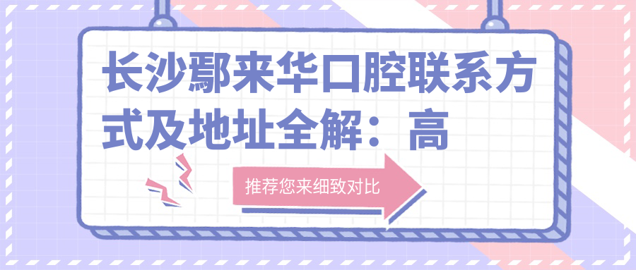 長沙鄢來華口腔聯(lián)系方式及地址全解：高性價(jià)比好口碑的不二之選