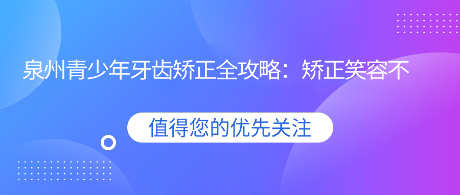 泉州青少年牙齒矯正全攻略：矯正笑容不花冤枉錢(qián)，6000元開(kāi)啟完美笑容之旅
